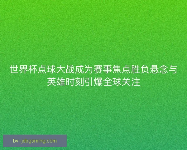 世界杯点球大战成为赛事焦点胜负悬念与英雄时刻引爆全球关注