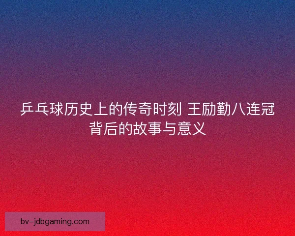 乒乓球历史上的传奇时刻 王励勤八连冠背后的故事与意义